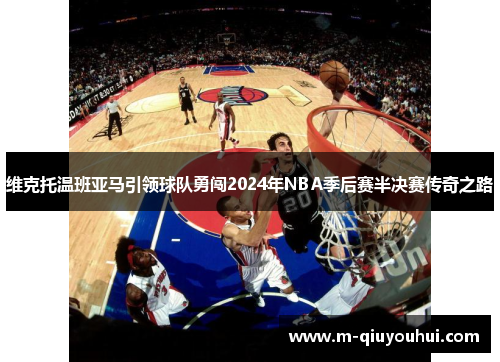 维克托温班亚马引领球队勇闯2024年NBA季后赛半决赛传奇之路