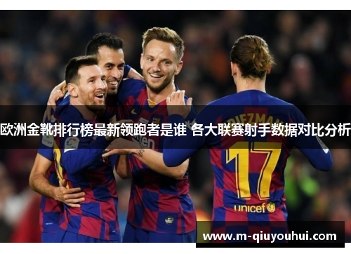 欧洲金靴排行榜最新领跑者是谁 各大联赛射手数据对比分析
