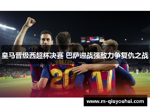 皇马晋级西超杯决赛 巴萨迎战强敌力争复仇之战