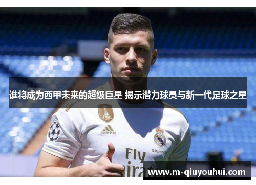 谁将成为西甲未来的超级巨星 揭示潜力球员与新一代足球之星